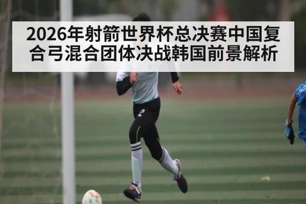 2026年射箭世界杯总决赛中国复合弓混合团体决战韩国前景解析